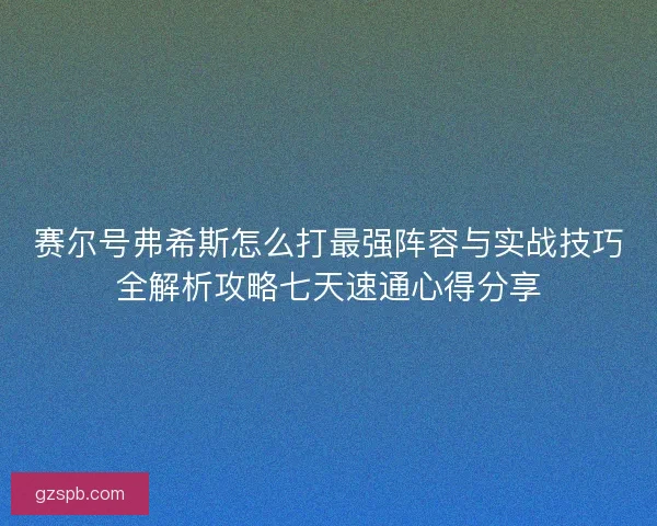 赛尔号弗希斯怎么打最强阵容与实战技巧全解析攻略七天速通心得分享