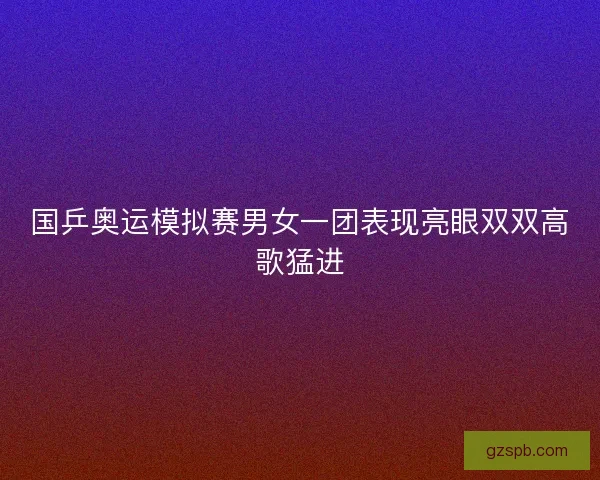 国乒奥运模拟赛男女一团表现亮眼双双高歌猛进