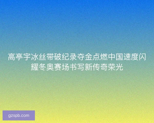 高亭宇冰丝带破纪录夺金点燃中国速度闪耀冬奥赛场书写新传奇荣光
