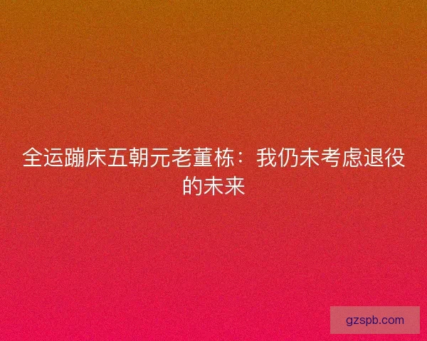 全运蹦床五朝元老董栋：我仍未考虑退役的未来